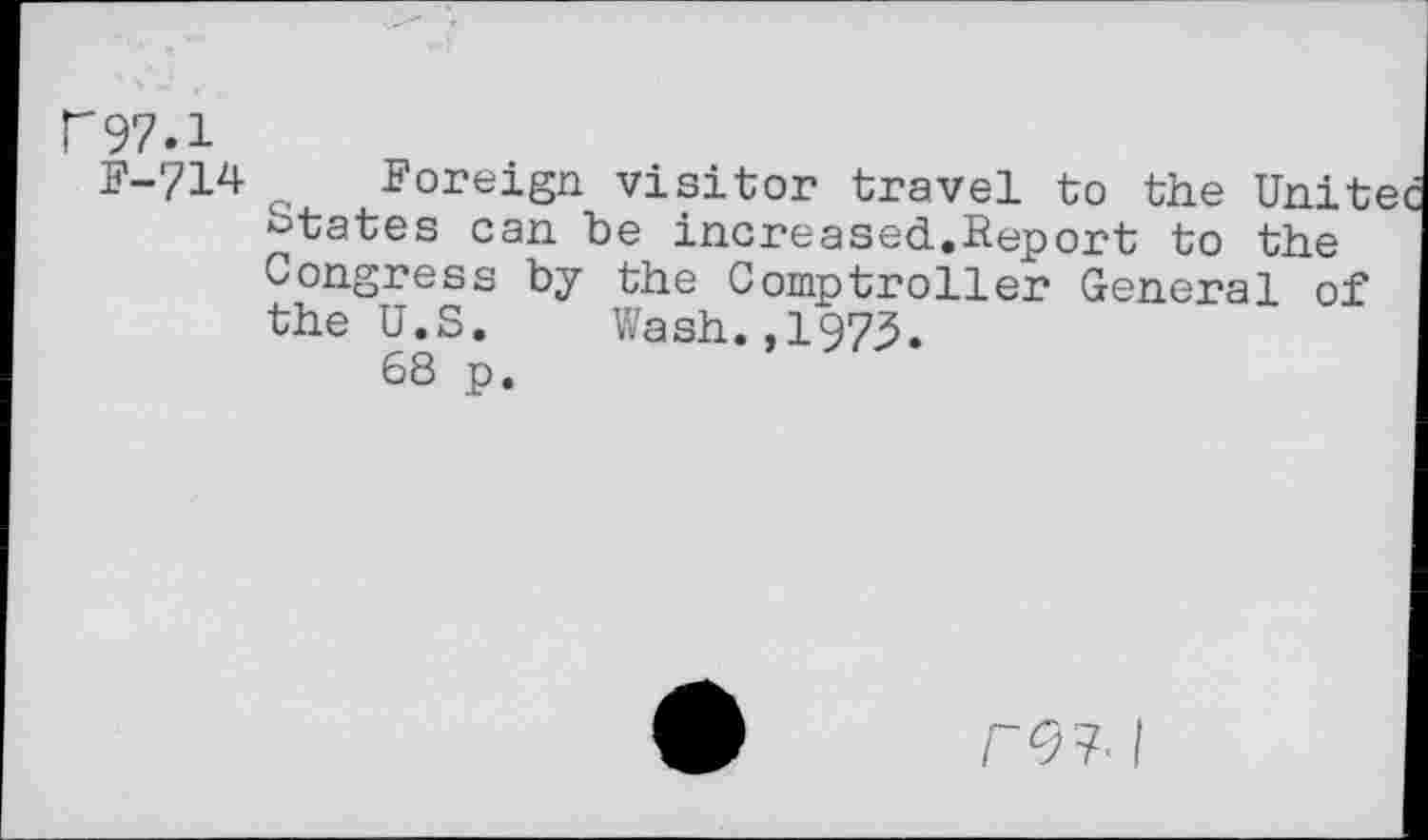 ﻿r97.1
F-714
Foreign visitor travel to the Unit states can be increased.Report to the Congress by the Comptroller General of the U.S. Wash.,1973.
68 p.
r<?7. I